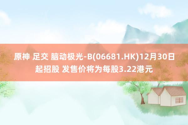 原神 足交 脑动极光-B(06681.HK)12月30日起招股 发售价将为每股3.22港元