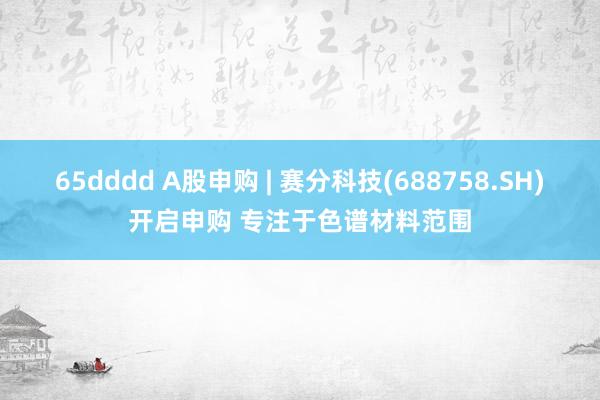 65dddd A股申购 | 赛分科技(688758.SH)开启申购 专注于色谱材料范围