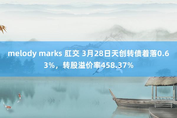 melody marks 肛交 3月28日天创转债着落0.63%，转股溢价率458.37%