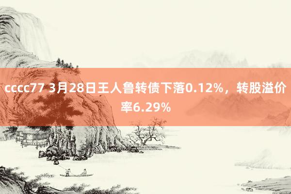 cccc77 3月28日王人鲁转债下落0.12%，转股溢价率6.29%
