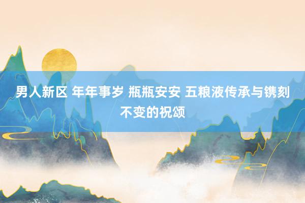 男人新区 年年事岁 瓶瓶安安 五粮液传承与镌刻不变的祝颂