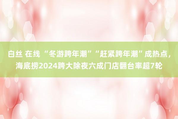 白丝 在线 “冬游跨年潮”“赶紧跨年潮”成热点，海底捞2024跨大除夜六成门店翻台率超7轮