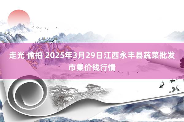 走光 偷拍 2025年3月29日江西永丰县蔬菜批发市集价钱行情