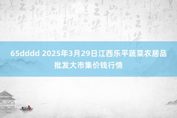 65dddd 2025年3月29日江西乐平蔬菜农居品批发大市集价钱行情