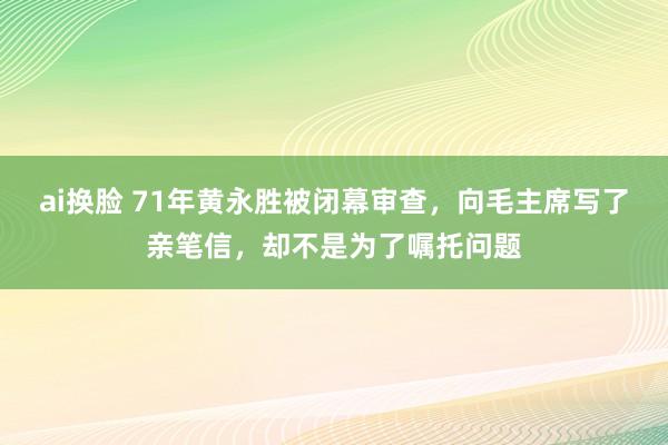 ai换脸 71年黄永胜被闭幕审查，向毛主席写了亲笔信，却不是为了嘱托问题
