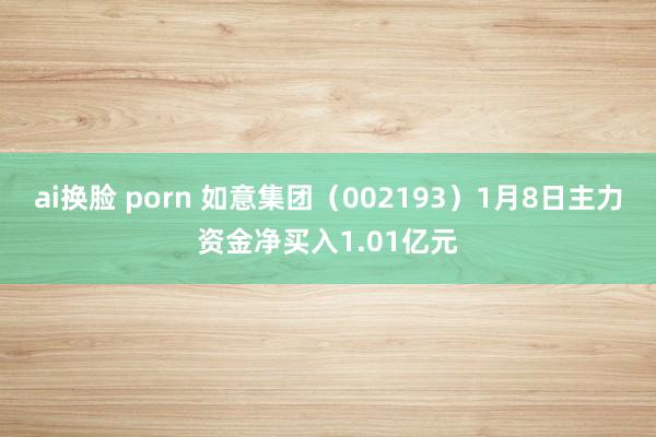 ai换脸 porn 如意集团（002193）1月8日主力资金净买入1.01亿元
