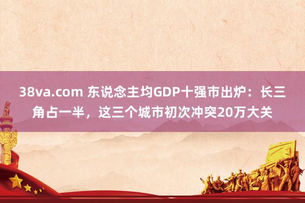 38va.com 东说念主均GDP十强市出炉：长三角占一半，这三个城市初次冲突20万大关