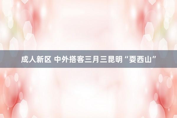 成人新区 中外搭客三月三昆明“耍西山”