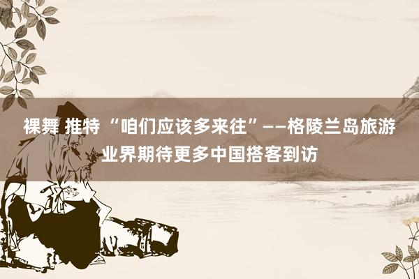 裸舞 推特 “咱们应该多来往”——格陵兰岛旅游业界期待更多中国搭客到访