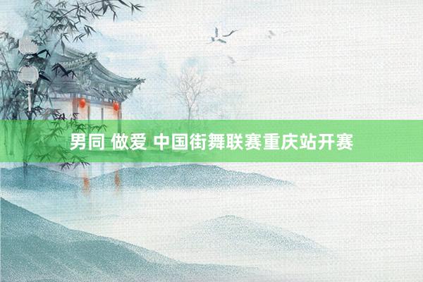 男同 做爱 中国街舞联赛重庆站开赛