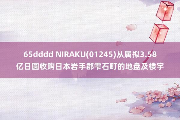 65dddd NIRAKU(01245)从属拟3.58亿日圆收购日本岩手郡雫石町的地盘及楼宇