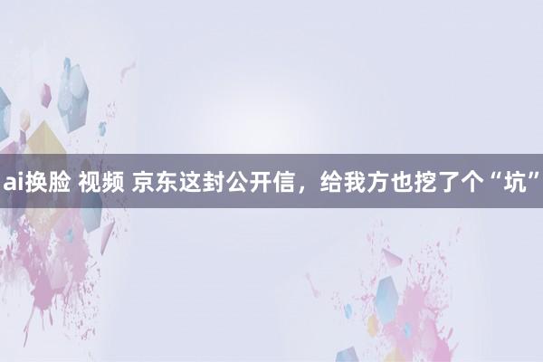 ai换脸 视频 京东这封公开信，给我方也挖了个“坑”