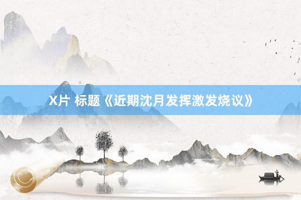 X片 标题《近期沈月发挥激发烧议》