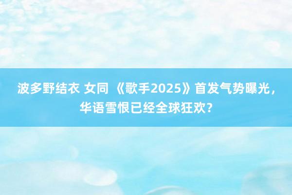 波多野结衣 女同 《歌手2025》首发气势曝光，华语雪恨已经全球狂欢？