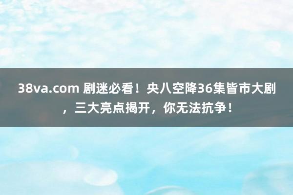 38va.com 剧迷必看！央八空降36集皆市大剧，三大亮点揭开，你无法抗争！