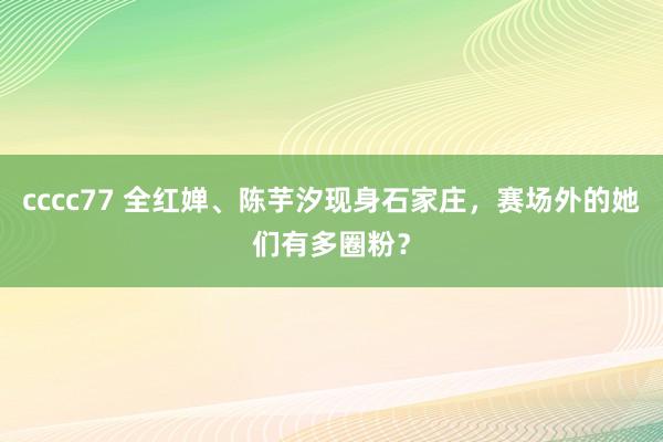 cccc77 全红婵、陈芋汐现身石家庄，赛场外的她们有多圈粉？