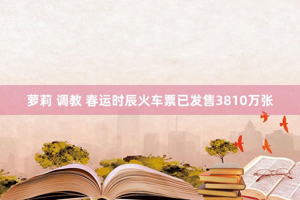 萝莉 调教 春运时辰火车票已发售3810万张