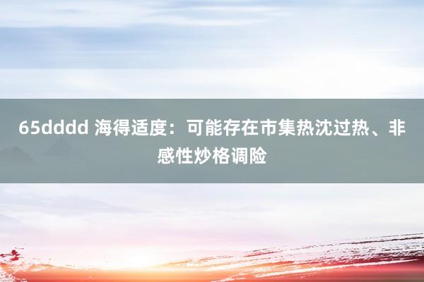 65dddd 海得适度：可能存在市集热沈过热、非感性炒格调险