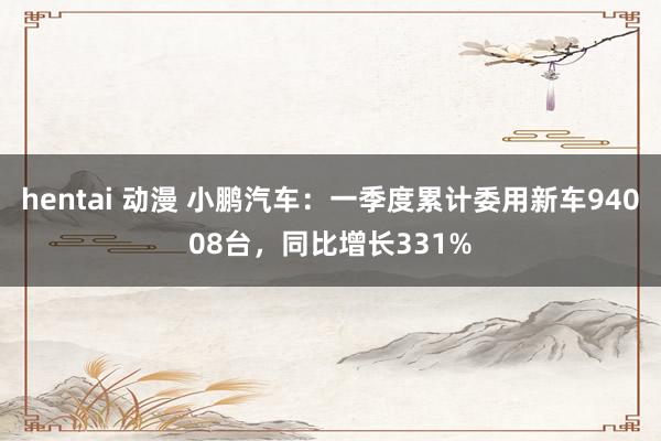 hentai 动漫 小鹏汽车：一季度累计委用新车94008台，同比增长331%