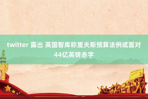 twitter 露出 英国智库称里夫斯预算法例或面对44亿英镑赤字