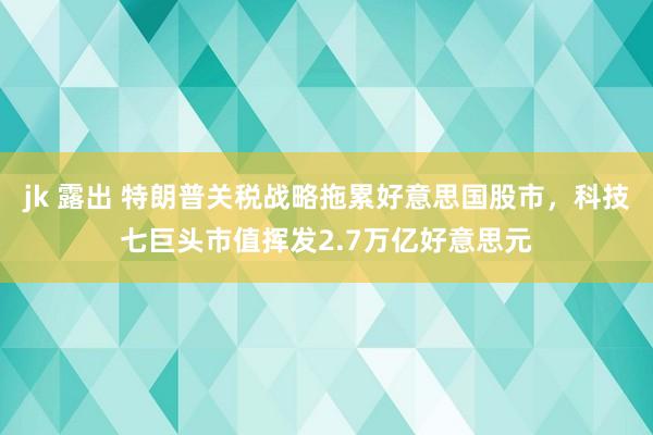 jk 露出 特朗普关税战略拖累好意思国股市，科技七巨头市值挥发2.7万亿好意思元