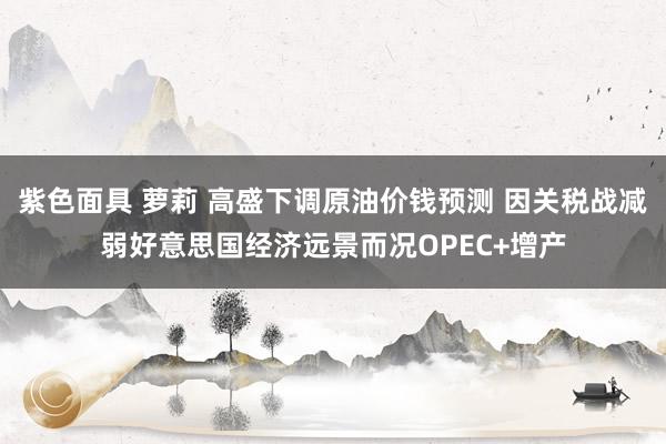 紫色面具 萝莉 高盛下调原油价钱预测 因关税战减弱好意思国经济远景而况OPEC+增产