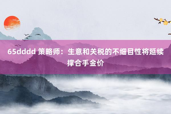65dddd 策略师：生意和关税的不细目性将延续撑合手金价