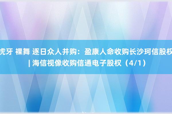 虎牙 裸舞 逐日众人并购：盈康人命收购长沙珂信股权 | 海信视像收购信通电子股权（4/1）