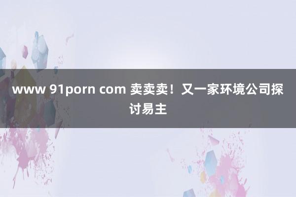 www 91porn com 卖卖卖！又一家环境公司探讨易主