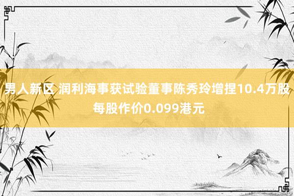 男人新区 润利海事获试验董事陈秀玲增捏10.4万股 每股作价0.099港元