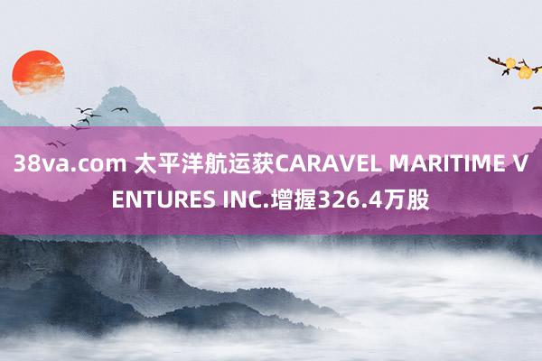 38va.com 太平洋航运获CARAVEL MARITIME VENTURES INC.增握326.4万股