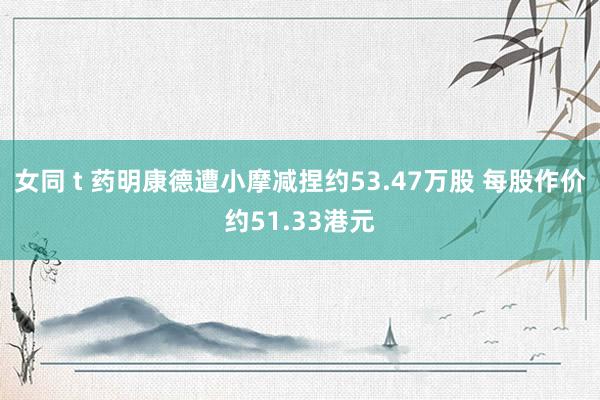 女同 t 药明康德遭小摩减捏约53.47万股 每股作价约51.33港元