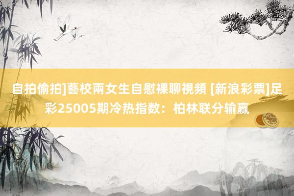 自拍偷拍]藝校兩女生自慰裸聊視頻 [新浪彩票]足彩25005期冷热指数：柏林联分输赢