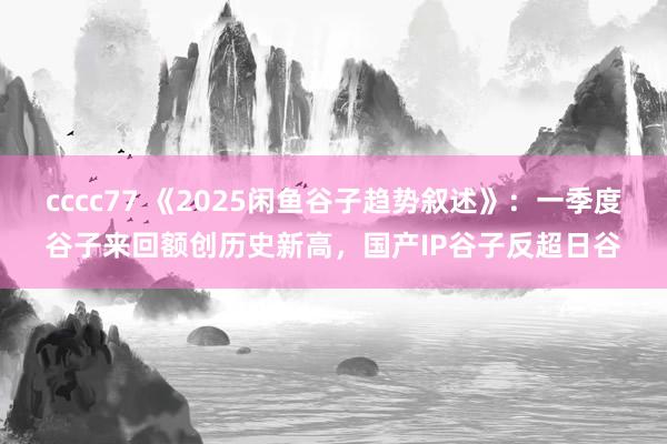 cccc77 《2025闲鱼谷子趋势叙述》：一季度谷子来回额创历史新高，国产IP谷子反超日谷