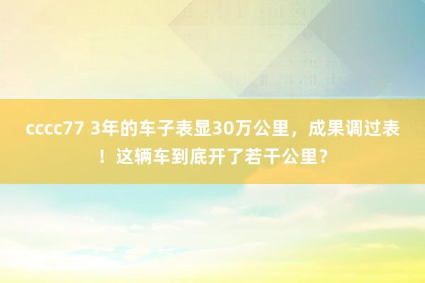 cccc77 3年的车子表显30万公里，成果调过表！这辆车到底开了若干公里？