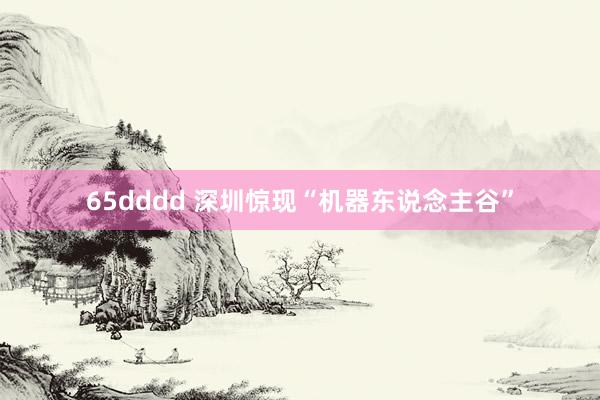 65dddd 深圳惊现“机器东说念主谷”