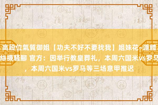 高段位氣質御姐【功夫不好不要找我】姐妹花~連體絲襪~大奶晃動~絲襪騷腳 官方：因举行教皇葬礼，本周六国米vs罗马等三场意甲推迟