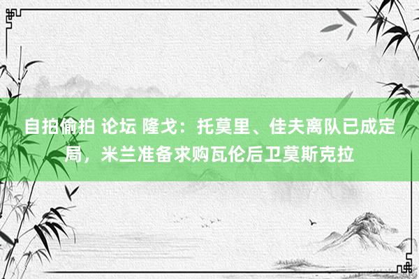 自拍偷拍 论坛 隆戈：托莫里、佳夫离队已成定局，米兰准备求购瓦伦后卫莫斯克拉