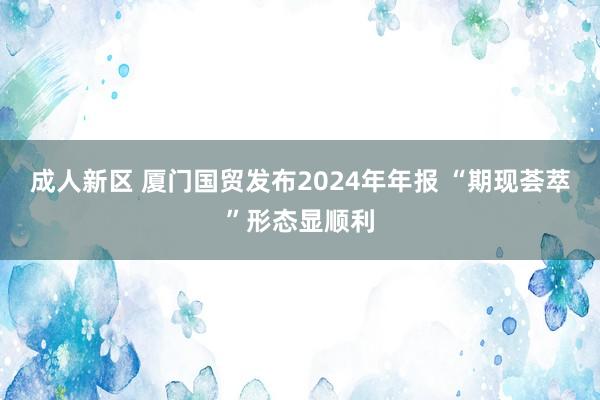 成人新区 厦门国贸发布2024年年报 “期现荟萃”形态显顺利