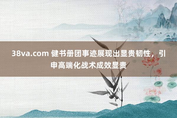 38va.com 健书册团事迹展现出显贵韧性，引申高端化战术成效显贵
