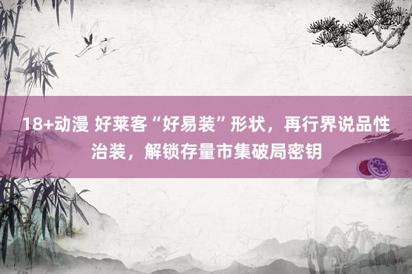 18+动漫 好莱客“好易装”形状，再行界说品性治装，解锁存量市集破局密钥