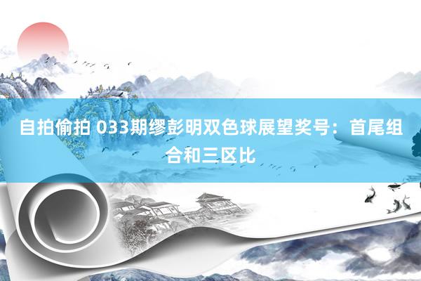 自拍偷拍 033期缪彭明双色球展望奖号：首尾组合和三区比