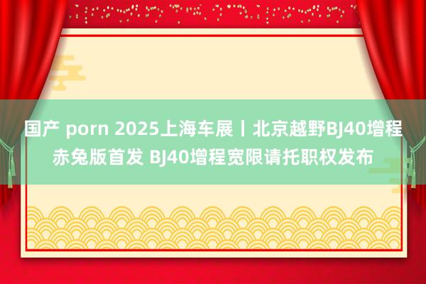国产 porn 2025上海车展丨北京越野BJ40增程赤兔版首发 BJ40增程宽限请托职权发布