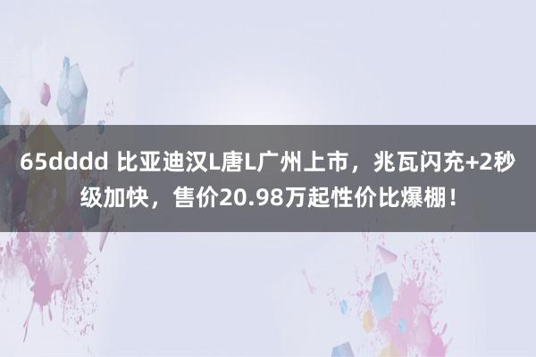 65dddd 比亚迪汉L唐L广州上市，兆瓦闪充+2秒级加快，售价20.98万起性价比爆棚！
