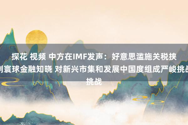 探花 视频 中方在IMF发声：好意思滥施关税挟制寰球金融知晓 对新兴市集和发展中国度组成严峻挑战