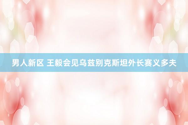 男人新区 王毅会见乌兹别克斯坦外长赛义多夫