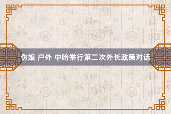 伪娘 户外 中哈举行第二次外长政策对话