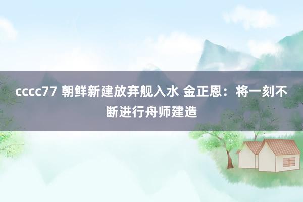 cccc77 朝鲜新建放弃舰入水 金正恩：将一刻不断进行舟师建造