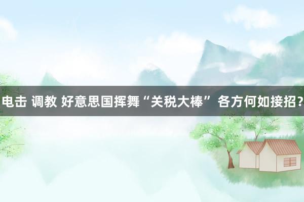 电击 调教 好意思国挥舞“关税大棒” 各方何如接招？